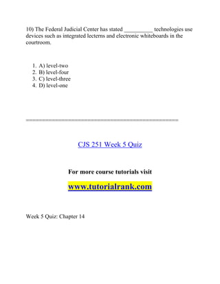 10) The Federal Judicial Center has stated __________ technologies use
devices such as integrated lecterns and electronic whiteboards in the
courtroom.
1. A) level-two
2. B) level-four
3. C) level-three
4. D) level-one
===============================================
CJS 251 Week 5 Quiz
For more course tutorials visit
www.tutorialrank.com
Week 5 Quiz: Chapter 14
 