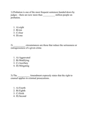 1) Probation is one of the most frequent sentences handed down by
judges – there are now more than __________ million people on
probation.
1. A) eight
2. B) ten
3. C) four
4. D) one
2) __________ circumstances are those that reduce the seriousness or
outrageousness of a given crime.
1. A) Aggravated
2. B) Modifying
3. C) Auxillary
4. D) Mitigating
3) The __________ Amendment expressly states that the right to
counsel applies in criminal prosecutions.
1. A) Fourth
2. B) Eighth
3. C) Sixth
4. D) Second
 