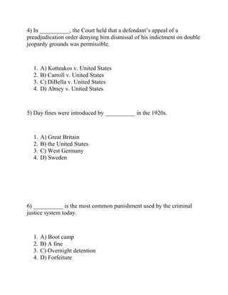 4) In __________, the Court held that a defendant’s appeal of a
preadjudication order denying him dismissal of his indictment on double
jeopardy grounds was permissible.
1. A) Kotteakos v. United States
2. B) Carroll v. United States
3. C) DiBella v. United States
4. D) Abney v. United States
5) Day fines were introduced by __________ in the 1920s.
1. A) Great Britain
2. B) the United States
3. C) West Germany
4. D) Sweden
6) __________ is the most common punishment used by the criminal
justice system today.
1. A) Boot camp
2. B) A fine
3. C) Overnight detention
4. D) Forfeiture
 