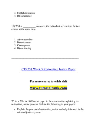 3. C) Rehabilitation
4. D) Deterrence
10) With a __________ sentence, the defendant serves time for two
crimes at the same time.
1. A) consecutive
2. B) concurrent
3. C) congruent
4. D) continuing
===============================================
CJS 251 Week 5 Restorative Justice Paper
For more course tutorials visit
www.tutorialrank.com
Write a 700- to 1,050-word paper to the community explaining the
restorative justice process. Include the following in your paper:
 Explain the process of restorative justice and why it is used in the
criminal justice system.
 