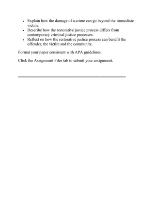  Explain how the damage of a crime can go beyond the immediate
victim.
 Describe how the restorative justice process differs from
contemporary criminal justice processes.
 Reflect on how the restorative justice process can benefit the
offender, the victim and the community.
Format your paper consistent with APA guidelines.
Click the Assignment Files tab to submit your assignment.
===============================================
 