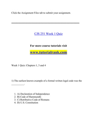 Click the Assignment Files tab to submit your assignment.
===============================================
CJS 251 Week 1 Quiz
For more course tutorials visit
www.tutorialrank.com
Week 1 Quiz: Chapters 1, 3 and 4
1) The earliest known example of a formal written legal code was the
__________.
1. A) Declaration of Independence
2. B) Code of Hammurabi
3. C) Retributive Code of Romans
4. D) U.S. Constitution
 