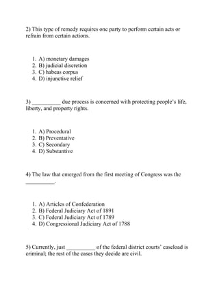 2) This type of remedy requires one party to perform certain acts or
refrain from certain actions.
1. A) monetary damages
2. B) judicial discretion
3. C) habeas corpus
4. D) injunctive relief
3) __________ due process is concerned with protecting people’s life,
liberty, and property rights.
1. A) Procedural
2. B) Preventative
3. C) Secondary
4. D) Substantive
4) The law that emerged from the first meeting of Congress was the
__________.
1. A) Articles of Confederation
2. B) Federal Judiciary Act of 1891
3. C) Federal Judiciary Act of 1789
4. D) Congressional Judiciary Act of 1788
5) Currently, just __________ of the federal district courts’ caseload is
criminal; the rest of the cases they decide are civil.
 