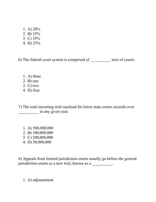 1. A) 20%
2. B) 15%
3. C) 35%
4. D) 25%
6) The federal court system is comprised of __________ tiers of courts.
1. A) three
2. B) one
3. C) two
4. D) four
7) The total incoming trial caseload for lower state courts exceeds over
__________ in any given year.
1. A) 500,000,000
2. B) 100,000,000
3. C) 200,000,000
4. D) 50,000,000
8) Appeals from limited jurisdiction courts usually go before the general
jurisdiction courts as a new trial, known as a __________.
1. A) adjournment
 