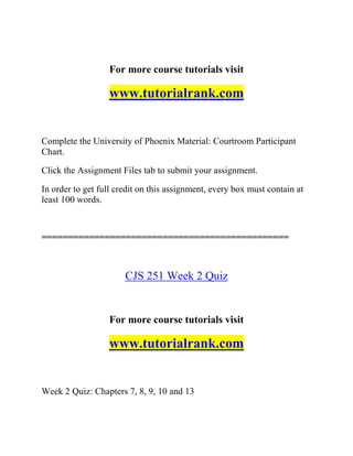 For more course tutorials visit
www.tutorialrank.com
Complete the University of Phoenix Material: Courtroom Participant
Chart.
Click the Assignment Files tab to submit your assignment.
In order to get full credit on this assignment, every box must contain at
least 100 words.
===============================================
CJS 251 Week 2 Quiz
For more course tutorials visit
www.tutorialrank.com
Week 2 Quiz: Chapters 7, 8, 9, 10 and 13
 