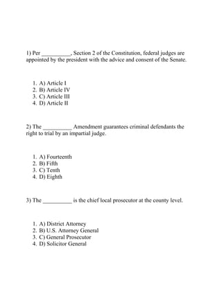 1) Per __________, Section 2 of the Constitution, federal judges are
appointed by the president with the advice and consent of the Senate.
1. A) Article I
2. B) Article IV
3. C) Article III
4. D) Article II
2) The __________ Amendment guarantees criminal defendants the
right to trial by an impartial judge.
1. A) Fourteenth
2. B) Fifth
3. C) Tenth
4. D) Eighth
3) The __________ is the chief local prosecutor at the county level.
1. A) District Attorney
2. B) U.S. Attorney General
3. C) General Prosecutor
4. D) Solicitor General
 