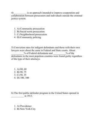 4) __________ is an approach intended to improve cooperation and
collaboration between prosecutors and individuals outside the criminal
justice system.
1. A) Community prosecution
2. B) Social norm prosecution
3. C) Neighborhood prosecution
4. D) Community policing
5) Conviction rates for indigent defendants and those with their own
lawyers were about the same in Federal and State courts. About
__________% of Federal defendants and __________% of the
defendants in the most populous counties were found guilty regardless
of the type of their attorneys.
1. A) 80, 60
2. B) 90, 75
3. C) 50, 35
4. D) 100, 100
6) The first public defender program in the United States opened in
__________ in 1913.
1. A) Providence
2. B) New York City
 