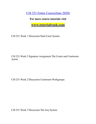 CJS 251 Entire Course(June 2020)
For more course tutorials visit
www.tutorialrank.com
CJS 251 Week 1 Discussion Dual Court System
CJS 251 Week 2 Signature Assignment The Courts and Courtroom
Actors
CJS 251 Week 2 Discussion Courtroom Workgroups
CJS 251 Week 3 Discussion The Jury System
 
