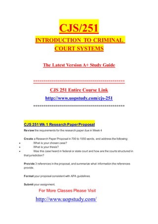 CJS/251
INTRODUCTION TO CRIMINAL
COURT SYSTEMS
The Latest Version A+ Study Guide
**********************************************
CJS 251 Entire Course Link
http://www.uopstudy.com/cjs-251
**********************************************
CJS 251 Wk 1 Research PaperProposal
Review the requirements for the research paper due in Week 4
Create a Research Paper Proposal in 700 to 1050 words, and address the following:
 What is your chosen case?
 What is your thesis?
 Was this case heard in federal or state court and how are the courts structured in
that jurisdiction?
Provide 3 references in the proposal, and summarize what information the references
provide.
Format your proposal consistent with APA guidelines
Submit your assignment.
For More Classes Please Visit
http://www.uopstudy.com/
 