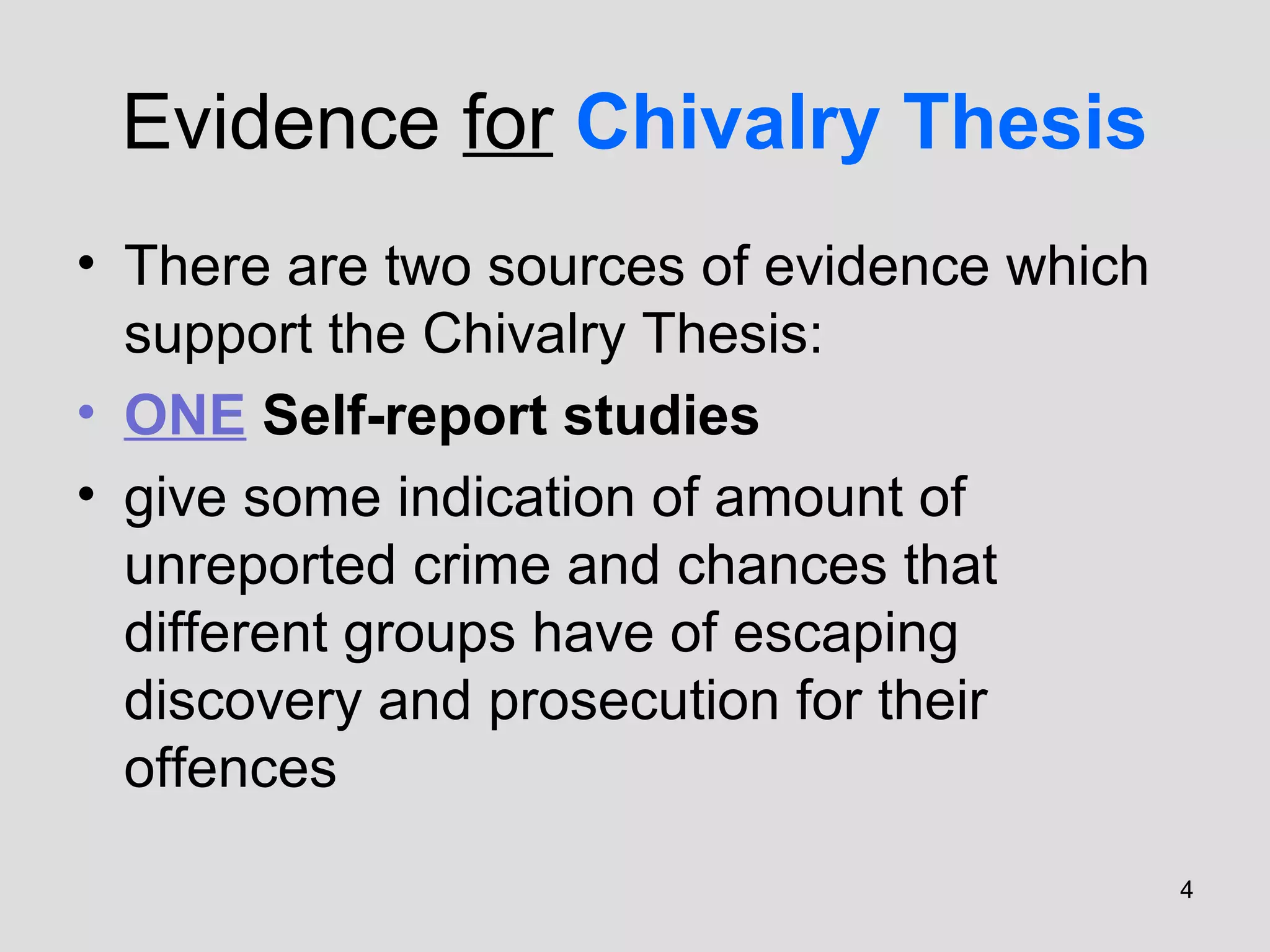 4
Evidence for Chivalry Thesis
• There are two sources of evidence which
support the Chivalry Thesis:
• ONE Self-report studies
• give some indication of amount of
unreported crime and chances that
different groups have of escaping
discovery and prosecution for their
offences
 