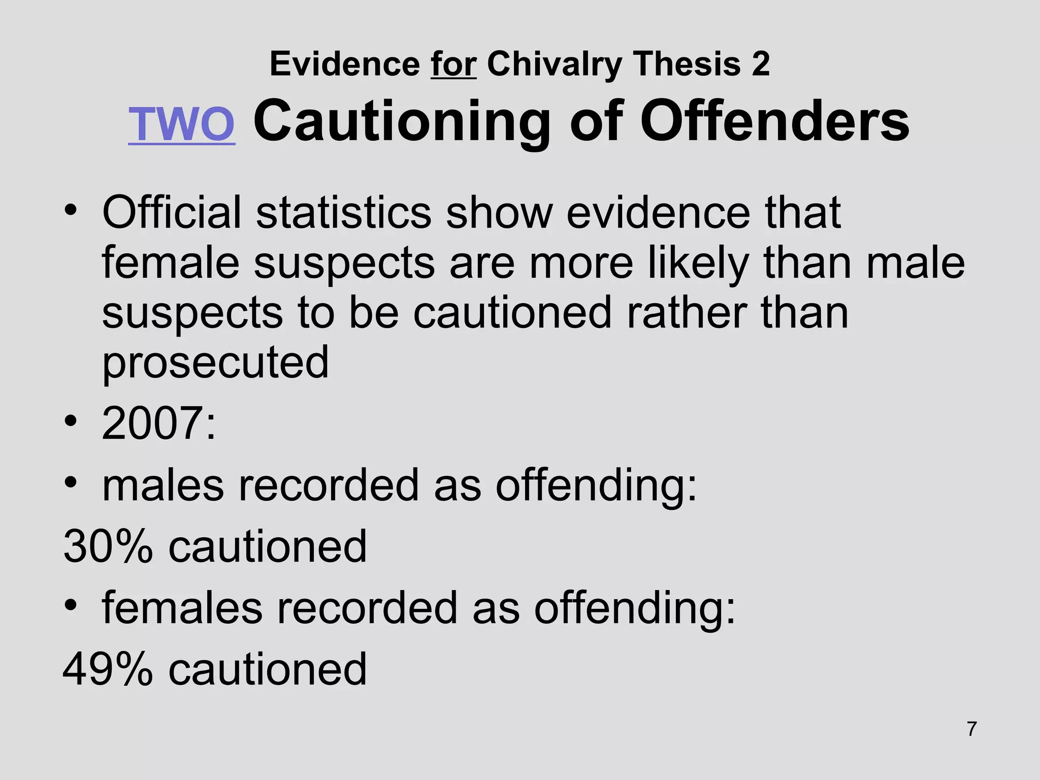 7
Evidence for Chivalry Thesis 2
TWO Cautioning of Offenders
• Official statistics show evidence that
female suspects are more likely than male
suspects to be cautioned rather than
prosecuted
• 2007:
• males recorded as offending:
30% cautioned
• females recorded as offending:
49% cautioned
 