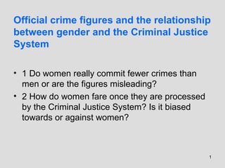 1
Official crime figures and the relationship
between gender and the Criminal Justice
System
• 1 Do women really commit fewer crimes than
men or are the figures misleading?
• 2 How do women fare once they are processed
by the Criminal Justice System? Is it biased
towards or against women?
 