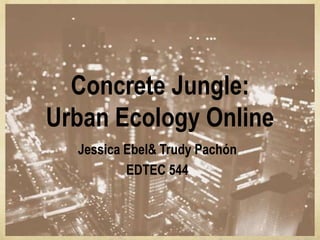 Concrete Jungle:
Urban Ecology Online
  Jessica Ebel& Trudy Pachón
          EDTEC 544
 