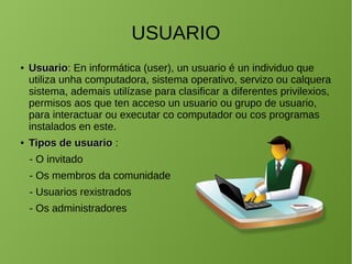 USUARIO
●
UsuarioUsuario: En informática (user), un usuario é un individuo que
utiliza unha computadora, sistema operativo, servizo ou calquera
sistema, ademais utilízase para clasificar a diferentes privilexios,
permisos aos que ten acceso un usuario ou grupo de usuario,
para interactuar ou executar co computador ou cos programas
instalados en este.
●
Tipos de usuarioTipos de usuario :
- O invitado
- Os membros da comunidade
- Usuarios rexistrados
- Os administradores
 