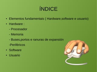 ÍNDICE
● Elementos fundamentais ( Hardware,software e usuario)
● Hardware :
- Procesador
- Memoria
- Buses,portos e ranuras de expansión
-Periféricos
● Software
● Usuario
 