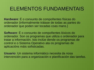 ELEMENTOS FUNDAMENTAIS
HardwareHardware: É o conxunto de compoñentes físicas do
ordenador (informalmente trátase de todas as partes do
ordenador que poden ser tocadas coas mans.)
SoftwareSoftware: É o conxunto de compoñentes lóxicos do
ordenador. Son os programas que utiliza o ordenador para
tratar a información. Isto inclúe dende os programas de
control e o Sistema Operativo ata os programas de
aplicacións máis sofisticadas.
UsuarioUsuario: Un sistema informático necesita da nosa
intervención para a organización e planificación das tarefas.
 