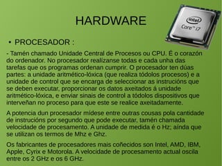 HARDWARE
● PROCESADOR :
- Tamén chamado Unidade Central de Procesos ou CPU. É o corazón
do ordenador. No procesador realízanse todas e cada unha das
tarefas que os programas ordenan cumprir. O procesador ten dúas
partes: a unidade aritmético-lóxica (que realiza tódolos procesos) e a
unidade de control que se encarga de seleccionar as instrucións que
se deben executar, proporcionar os datos axeitados á unidade
aritmético-lóxica, e enviar sinais de control a tódolos dispositivos que
interveñan no proceso para que este se realice axeitadamente.
A potencia dun procesador mídese entre outras cousas pola cantidade
de instrucións por segundo que pode executar, tamén chamada
velocidade de procesamento. A unidade de medida é o Hz; aínda que
se utilizan os termos de Mhz e Ghz.
Os fabricantes de procesadores mais coñecidos son Intel, AMD, IBM,
Apple, Cyrix e Motorola. A velocidade de procesamento actual oscila
entre os 2 GHz e os 6 GHz.
 