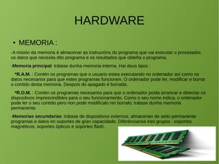 HARDWARE
● MEMORIA :
-A misión da memoria é almacenar as instrucións do programa que vai executar o procesador,
os datos que necesita dito programa e os resultados que obteña o programa.
-Memoria principalMemoria principal: trátase dunha memoria interna. Hai dous tipos :
*R.A.M. : Contén os programas que o usuario estea executando no ordenador así como os
datos necesarios para que estes programas funcionen. O ordenador pode ler, modificar e borrar
o contido desta memoria. Despois do apagado é borrada.
*R.O.M. : Contén os programas necesarios para que o ordenador poida arrancar e detectar os
dispositivos imprescindibles para o seu funcionamento. Como o seu nome indica, o ordenador
pode ler o seu contido pero non pode modificalo nin borralo; trátase dunha memoria
permanente.
-Memorias secundariasMemorias secundarias :trátase de dispositivos externos; almacenan de xeito permanente
programas e datos en soportes de gran capacidade. Diferéncianse tres grupos : soportes
magnéticos, soportes ópticos e soportes flash.
 