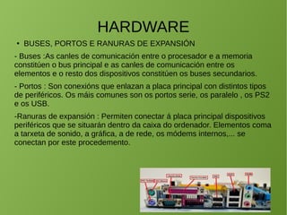 HARDWARE
● BUSES, PORTOS E RANURAS DE EXPANSIÓN
- Buses :As canles de comunicación entre o procesador e a memoria
constitúen o bus principal e as canles de comunicación entre os
elementos e o resto dos dispositivos constitúen os buses secundarios.
- Portos : Son conexións que enlazan a placa principal con distintos tipos
de periféricos. Os máis comunes son os portos serie, os paralelo , os PS2
e os USB.
-Ranuras de expansión : Permiten conectar á placa principal dispositivos
periféricos que se situarán dentro da caixa do ordenador. Elementos coma
a tarxeta de sonido, a gráfica, a de rede, os módems internos,... se
conectan por este procedemento.
 