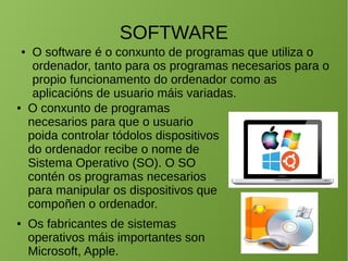 SOFTWARE
● O software é o conxunto de programas que utiliza o
ordenador, tanto para os programas necesarios para o
propio funcionamento do ordenador como as
aplicacións de usuario máis variadas.
● O conxunto de programas
necesarios para que o usuario
poida controlar tódolos dispositivos
do ordenador recibe o nome de
Sistema Operativo (SO). O SO
contén os programas necesarios
para manipular os dispositivos que
compoñen o ordenador.
● Os fabricantes de sistemas
operativos máis importantes son
Microsoft, Apple.
 