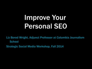Improve Your 
Personal SEO 
Liz Borod Wright, Adjunct Professor at Columbia Journalism 
School 
Strategic Social Media Workshop, Fall 2014 
 