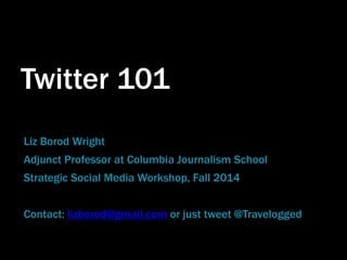 Twitter 101 
Liz Borod Wright 
Adjunct Professor at Columbia Journalism School 
Strategic Social Media Workshop, Fall 2014 
Contact: lizborod@gmail.com or just tweet @Travelogged 
 