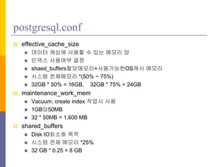 postgresql.conf
? effective_cache_size
? ??? ??? ??? ? ?? ??? ?
? ??? ???? ??
? shaed_buffers?????+?????OS?? ???
? ??? ????? *(50% ~ 75%)
? 32GB * 50% = 16GB, 32GB * 75% = 24GB
? maintenance_work_mem
? Vacuum, create index ??? ??
? 1GB?50MB
? 32 * 50MB = 1,600 MB
? shared_buffers
? Disk IO??? ??
? ??? ?? ??? *25%
? 32 GB * 0.25 = 8 GB
 