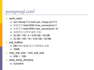 postgresql.conf
? work_mem
? sort, bitmap??,hash join, merge join??
? ????=total RAM /max_connections/ 4
? ????=total RAM /max_connections/ 16
? ???? ??? ?? ??
? 32 GB / 100 / 4 = 0.08 GB = 80 MB
? 32 GB / 100 / 16 = 0.02 GB = 20 MB
? wal_buffers
? DB????? ?? ???? ??
? 16MB
? max_wal_size / min_wal_size
? 2GB / 1GB
? stats_temp_directory
? /run/shm
 
