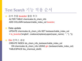 Text Search ?? ?? ??
? ?? ?? tsvector ?? ??
ALTER TABLE chemicalsc.tb_chem_info
ADD COLUMN textsearchable_index_col tsvector;
? Data update
UPDATE chemicalsc.tb_chem_info SET textsearchable_index_col
= to_tsvector('english', coalesce(replace(upper(iupac_name), ' ', ''), ''));
? Gin ??? ??
CREATE INDEX idx_chem_info_textsearchable_index_col
ON chemicalsc.tb_chem_info USING gin (textsearchable_index_col)
TABLESPACE tbs_chemical_idx00;
 