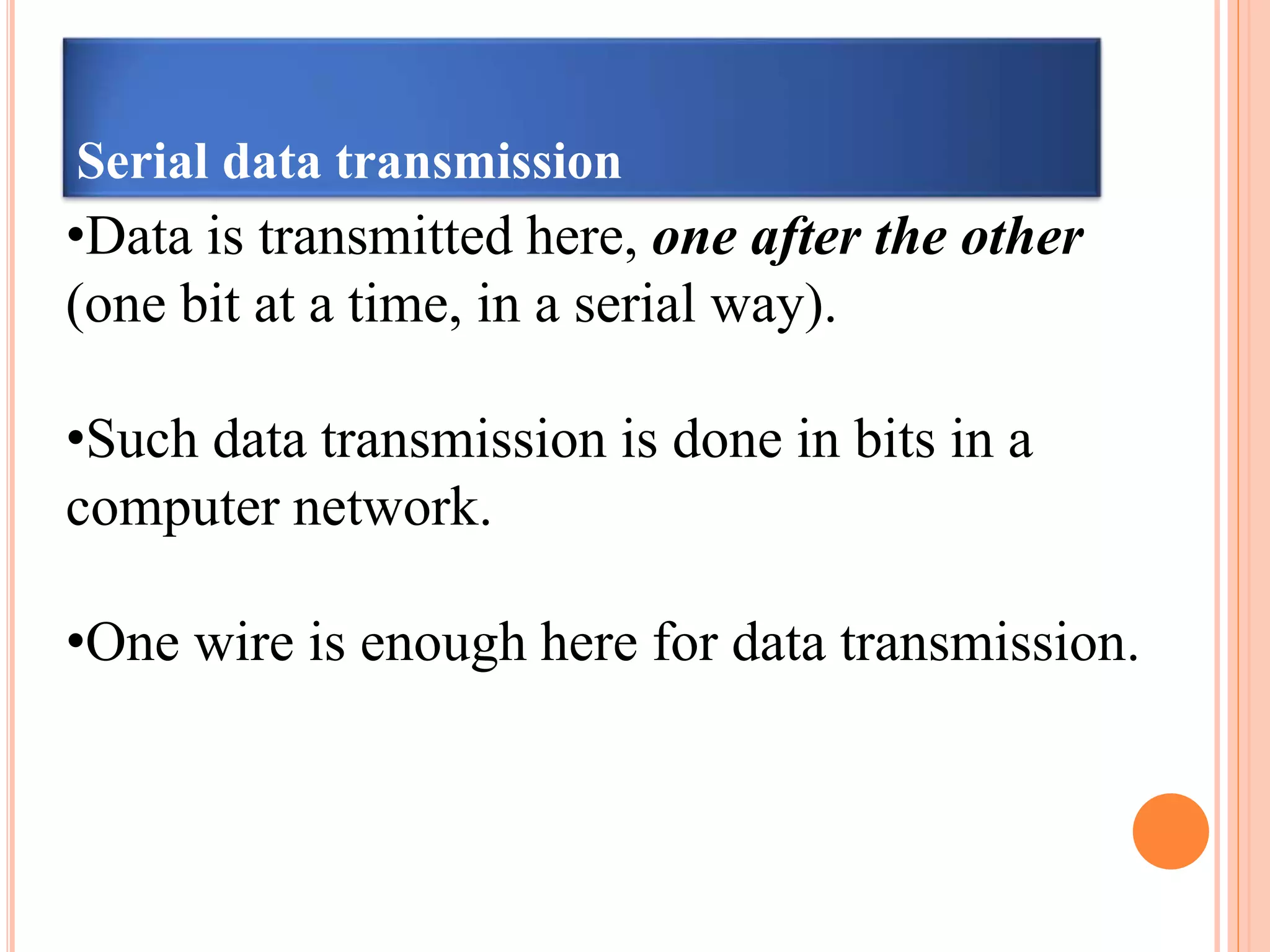 Serial data transmission
•Data is transmitted here, one after the other
(one bit at a time, in a serial way).
•Such data transmission is done in bits in a
computer network.
•One wire is enough here for data transmission.
 