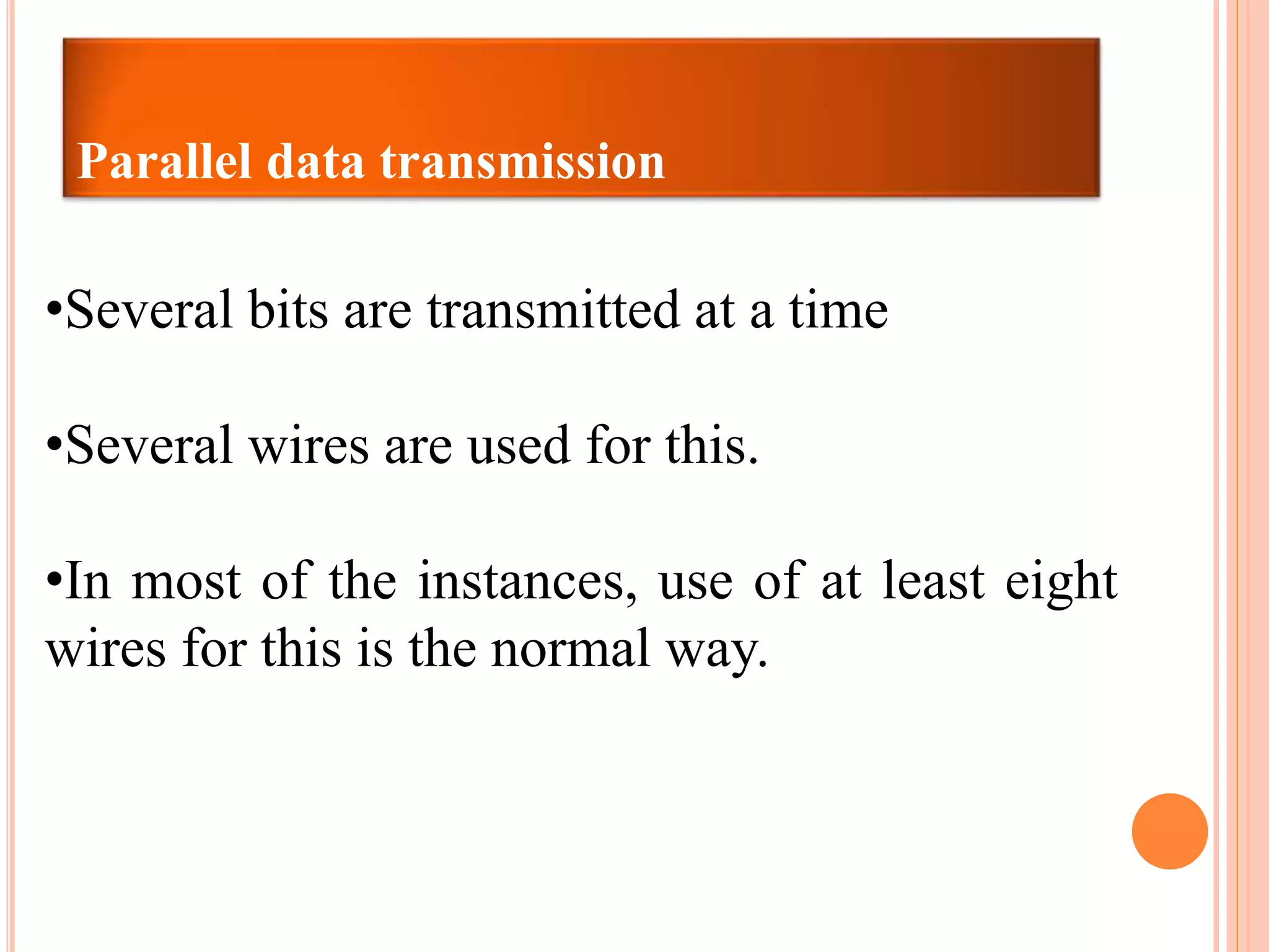 Parallel data transmission
•Several bits are transmitted at a time
•Several wires are used for this.
•In most of the instances, use of at least eight
wires for this is the normal way.
 