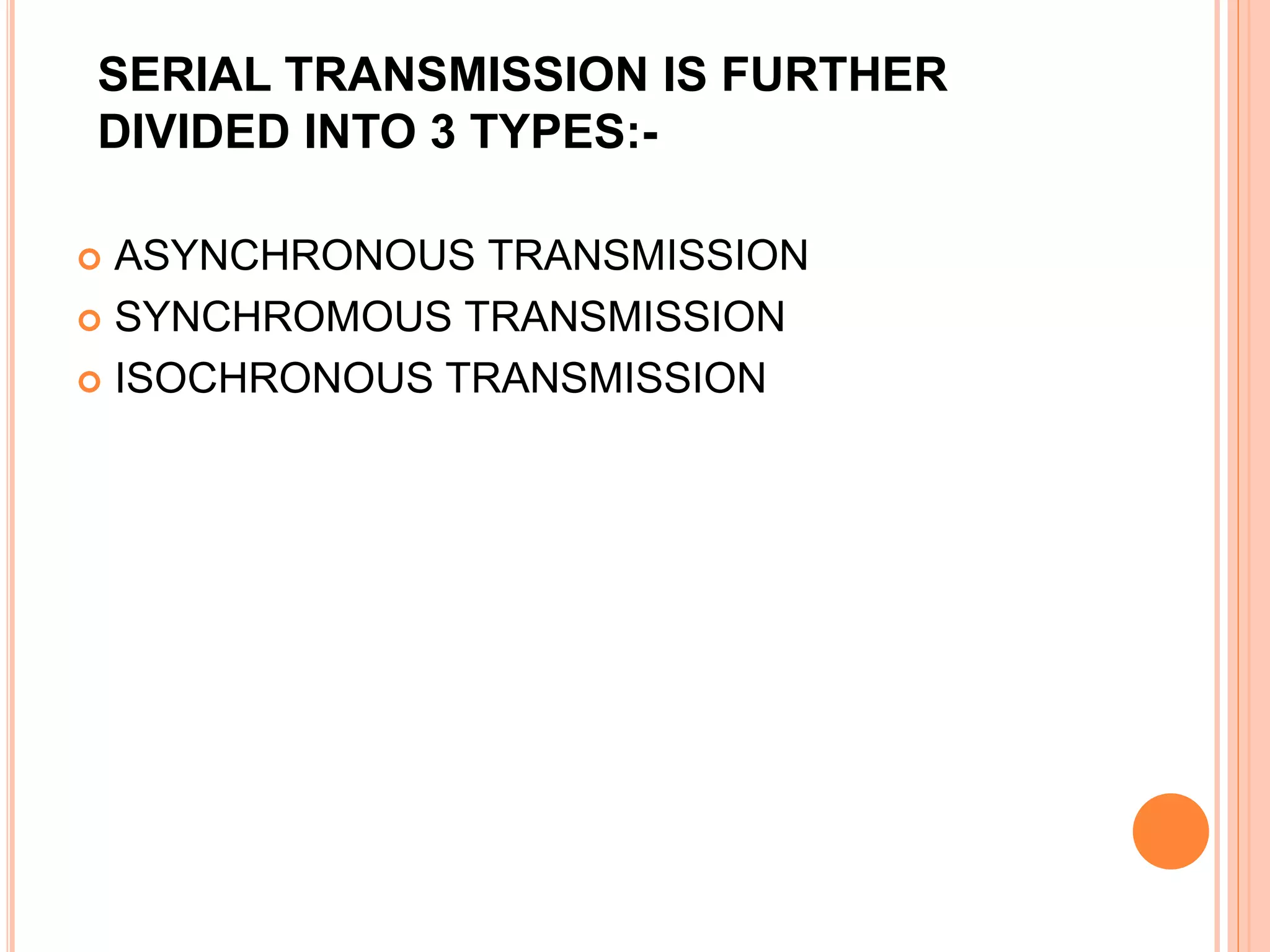 SERIAL TRANSMISSION IS FURTHER
DIVIDED INTO 3 TYPES:-
 ASYNCHRONOUS TRANSMISSION
 SYNCHROMOUS TRANSMISSION
 ISOCHRONOUS TRANSMISSION
 