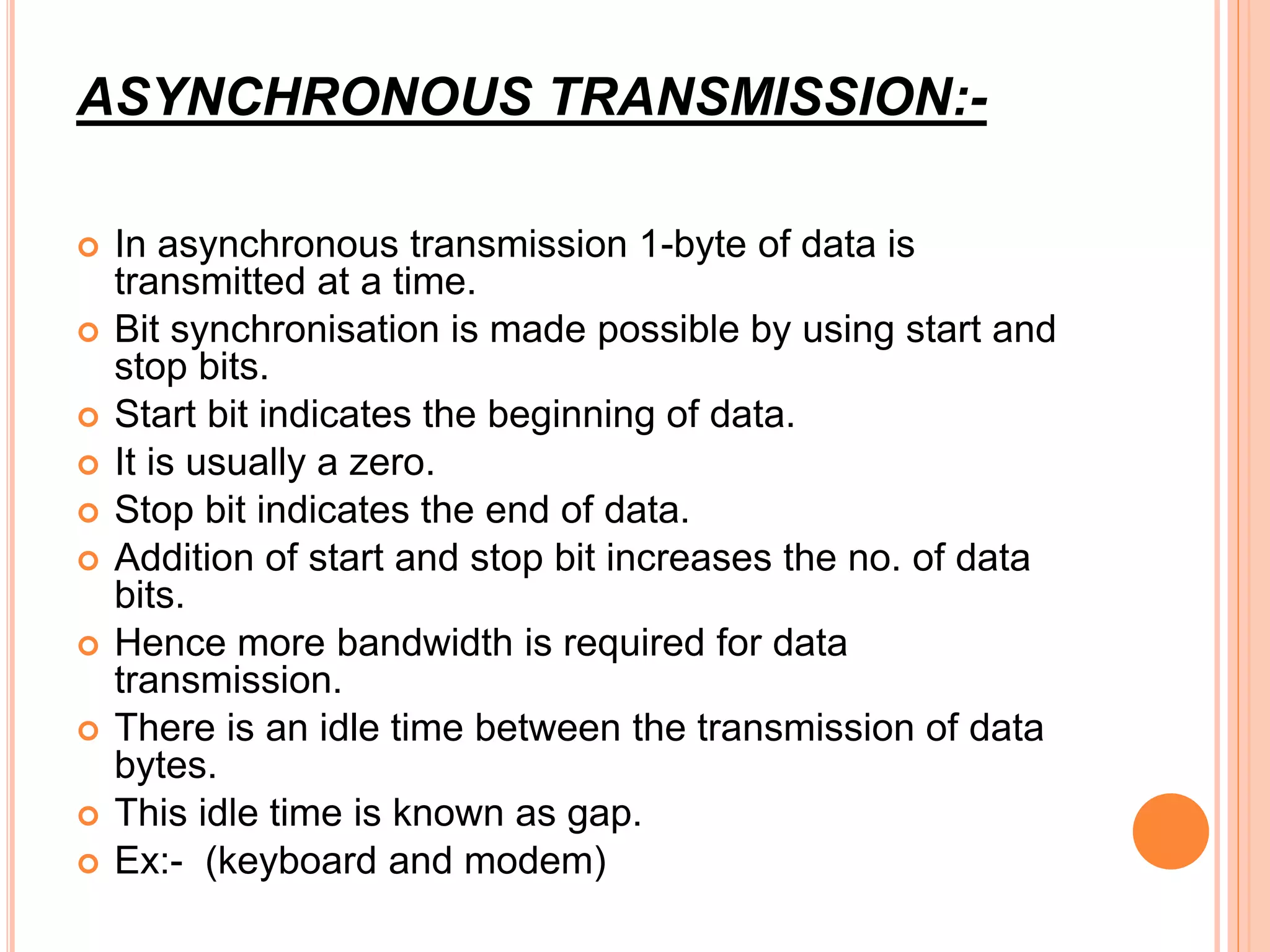 ASYNCHRONOUS TRANSMISSION:-
 In asynchronous transmission 1-byte of data is
transmitted at a time.
 Bit synchronisation is made possible by using start and
stop bits.
 Start bit indicates the beginning of data.
 It is usually a zero.
 Stop bit indicates the end of data.
 Addition of start and stop bit increases the no. of data
bits.
 Hence more bandwidth is required for data
transmission.
 There is an idle time between the transmission of data
bytes.
 This idle time is known as gap.
 Ex:- (keyboard and modem)
 