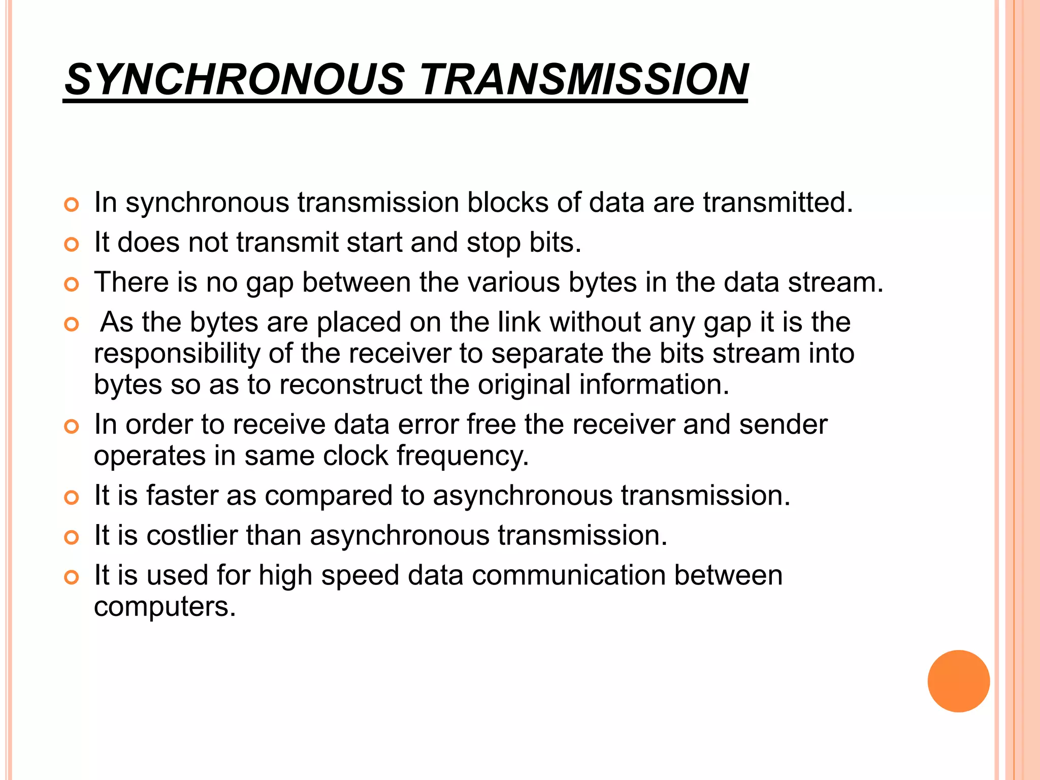 SYNCHRONOUS TRANSMISSION
 In synchronous transmission blocks of data are transmitted.
 It does not transmit start and stop bits.
 There is no gap between the various bytes in the data stream.
 As the bytes are placed on the link without any gap it is the
responsibility of the receiver to separate the bits stream into
bytes so as to reconstruct the original information.
 In order to receive data error free the receiver and sender
operates in same clock frequency.
 It is faster as compared to asynchronous transmission.
 It is costlier than asynchronous transmission.
 It is used for high speed data communication between
computers.
 