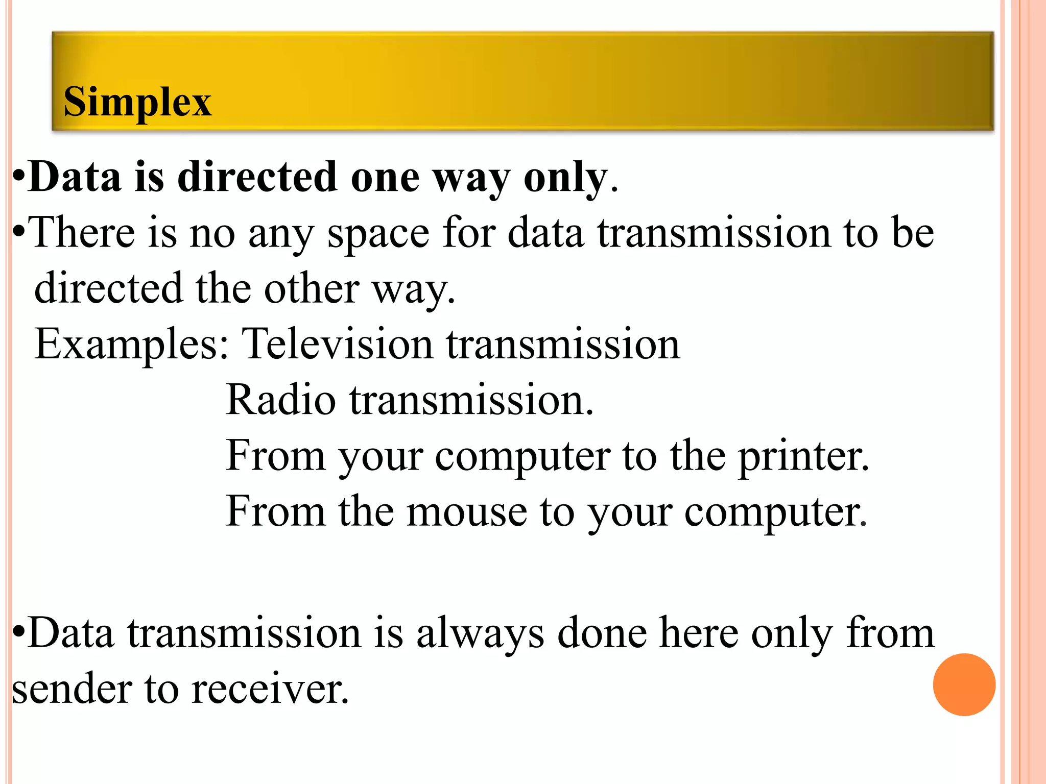 Simplex
•Data is directed one way only.
•There is no any space for data transmission to be
directed the other way.
Examples: Television transmission
Radio transmission.
From your computer to the printer.
From the mouse to your computer.
•Data transmission is always done here only from
sender to receiver.
 