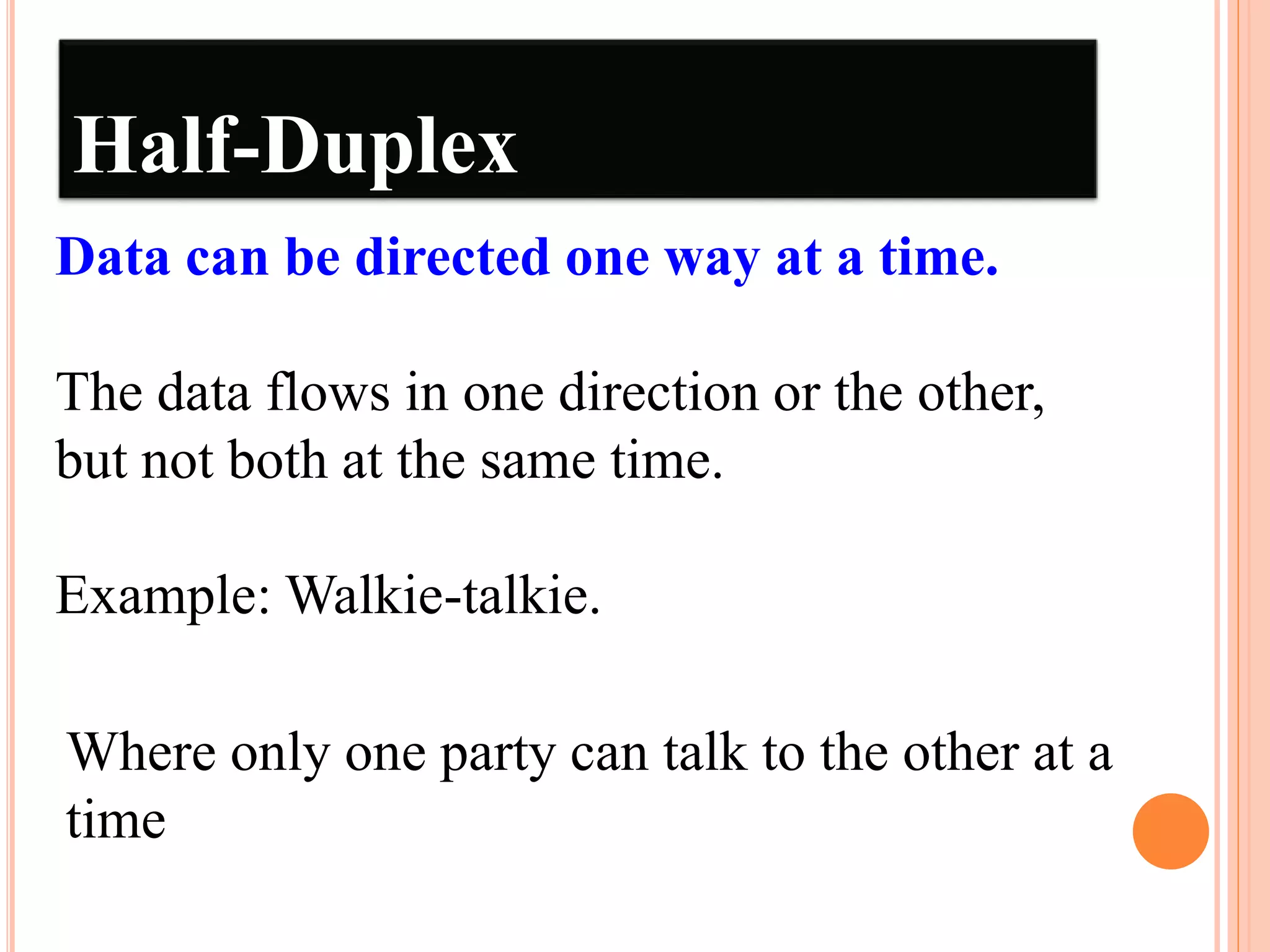 Half-Duplex
Data can be directed one way at a time.
The data flows in one direction or the other,
but not both at the same time.
Example: Walkie-talkie.
Where only one party can talk to the other at a
time
 