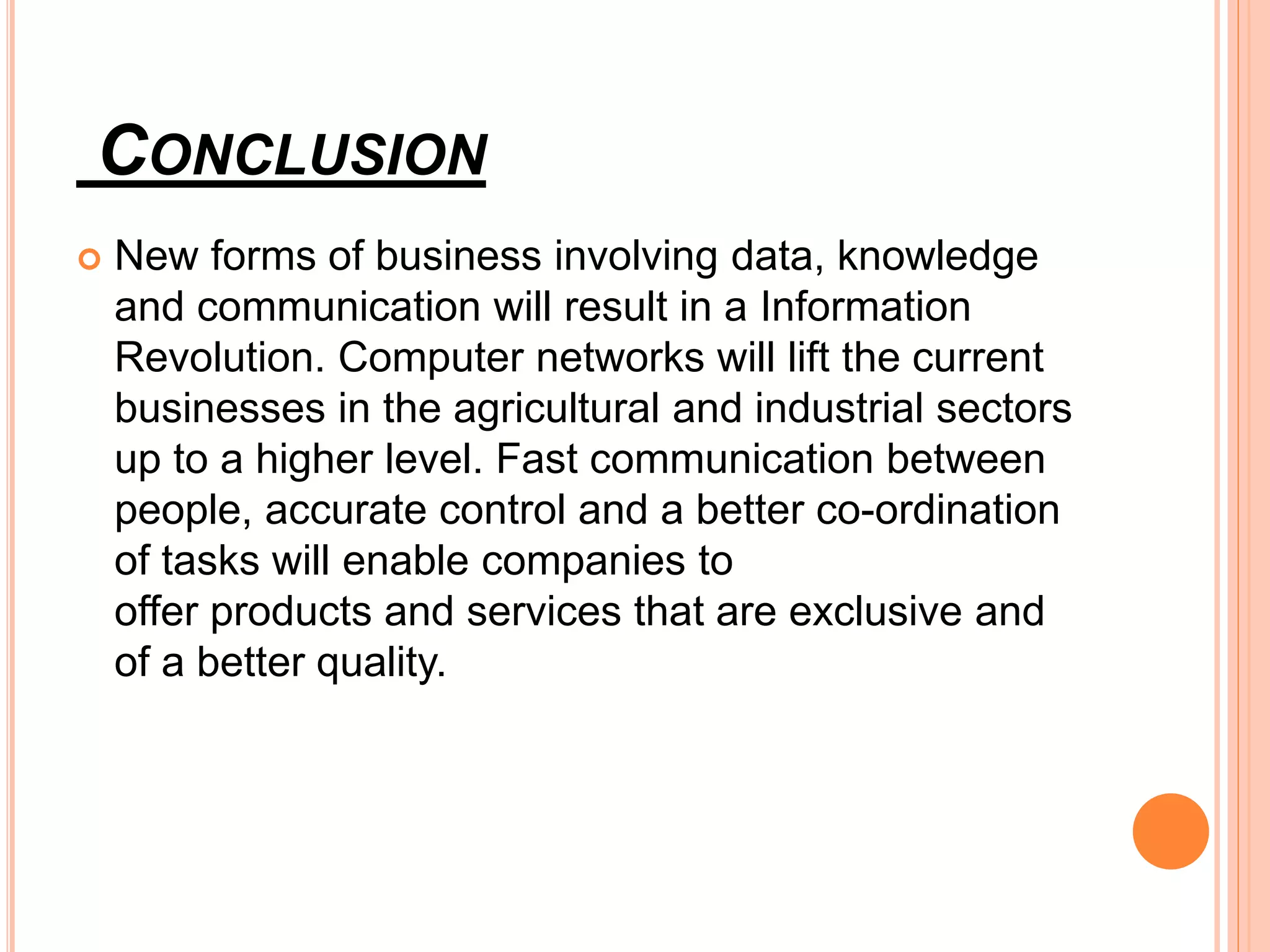 CONCLUSION
 New forms of business involving data, knowledge
and communication will result in a Information
Revolution. Computer networks will lift the current
businesses in the agricultural and industrial sectors
up to a higher level. Fast communication between
people, accurate control and a better co-ordination
of tasks will enable companies to
offer products and services that are exclusive and
of a better quality.
 