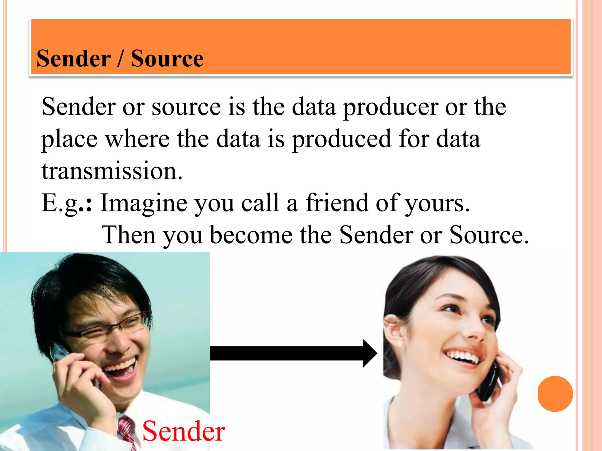 Sender / Source
Sender or source is the data producer or the
place where the data is produced for data
transmission.
E.g.: Imagine you call a friend of yours.
Then you become the Sender or Source.
Sender
 