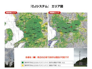 『CJシステム』 エリア図
■ 場所率70%以上においてメリット４（良好な通話が可能）以上
■ 場所率70%以上においてメリット３（通話が可能）以上
各基地（●）周辺の広域で良好な通話が可能です
熊本局エリア
 合志市 大津町
菊陽町
西原村
益城町
阿蘇市
南阿蘇村
菊池市
熊本市
玉東町
阿蘇局エリア
 