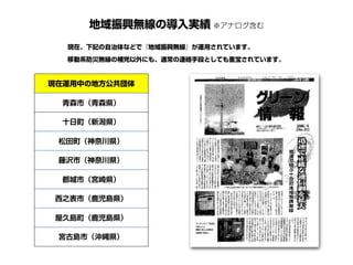 地域振興無線の導入実績 ※アナログ含む
現在運用中の地方公共団体
青森市（青森県）
十日町（新潟県）
松田町（神奈川県）
藤沢市（神奈川県）
都城市（宮崎県）
西之表市（鹿児島県）
屋久島町（鹿児島県）
宮古島市（沖縄県）
現在、下記の自治体などで『地域振興無線』が運用されています。
移動系防災無線の補完以外にも、通常の連絡手段としても重宝されています。
 