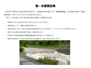 風・水害発生時
• 阿蘇などの河川上流部の状況をいち早く伝えることができます。
• 避難が発生しても、避難先で通信が可能です。
• 基地局が高台にあり、導入自治体全体が被害を受けるような水害でも、システムダウンの心配がありません。
• 過去の大型台風上陸時も確実に通信した実績があります。
• 災害時には可般型無線機や車載無線機を臨時の指令局としても使えます。
• 臨時の指令局はエリア内なら周辺市町村にも設置でき、様々な状況に対応できます。
 熊本県下で最も多い自然災害は風水害です。大規模な水害が発生しても『CJシステム』なら基地局が高地（金峰山・
瀬田高原）にありシステムダウンの心配がありません。
 平成１１年の台風１８号上陸の際も確実に通信した実績があります。
 