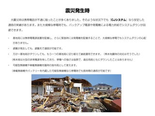 震災発生時
• 基地局には無停電電源装置を配備し、さらに緊急時には発電機を配備することで、大規模な停電でもシステムダウンの心配
がありません。
• 避難が発生しても、避難先で通信が可能です。
• 万が一基地局がダウンしても、もう一つの基地局に切り替えて継続運用できます。（熊本地震時の対応はそうでした）
 （熊本局は大型の非常電源を有しており、停電への強さは抜群で、過去両局ともにダウンしたことはありません）
• 可般型無線機や車載無線機を臨時の指令局として使えます。
 （車載無線機やバッテリーを内蔵した可般型無線機なら停電時でも長時間の通信が可能です）
 大震災時は携帯電話が不通に陥ったことが多くありました。そのような状況下でも『CJシステム』なら安定した
通信の実績があります。また大規模な停電時でも、バックアップ電源や発電機による電力供給でシステムダウンが回
避できます。
 