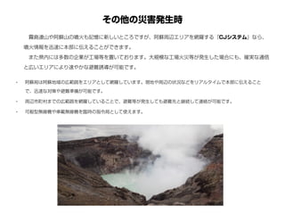その他の災害発生時
• 阿蘇局は阿蘇地域の広範囲をエリアとして網羅しています。現地や周辺の状況などをリアルタイムで本部に伝えること
で、迅速な対策や避難準備が可能です。
• 周辺市町村までの広範囲を網羅していることで、避難等が発生しても避難先と継続して連絡が可能です。
• 可般型無線機や車載無線機を臨時の指令局として使えます。
 霧島連山や阿蘇山の噴火も記憶に新しいところですが、阿蘇周辺エリアを網羅する『CJシステム』なら、
噴火情報を迅速に本部に伝えることができます。
 また県内には多数の企業が工場等を置いております。大規模な工場火災等が発生した場合にも、確実な通信
と広いエリアにより速やかな避難誘導が可能です。
 