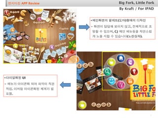 벤치마킹 APP Review                  Big Fork, Little Fork
                                  By Kraft / For IPAD


                       • 메인화면의 팔레트(도마)형태의 디자인
                       - 화면이 답답해 보이지 않고, 전체적으로 조
                       망할 수 있으며, CJ 제안 메뉴등을 자연스럽
                       게 노출 시킬 수 있습니다(노란상자).




• 다이얼화된 UI
- 메뉴가 아이콘화 되어 파악이 직관
적임. 이처럼 아이콘화된 체계가 필
요함.




                                                    1
 