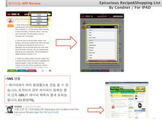 벤치마킹 APP Review            Epicurious Recipe&Shopping List
                                 By Condnet / For IPAD




• SNS 연동
- 레시피에서 여러 플랫폼으로 전송 할 수 있
습니다. 트위터의 경우 레시피가 등록된 웹
의 단축 URL이 레시피 제목과 함께 포워딩
됩니다. (노란상자).




                                                       10
 