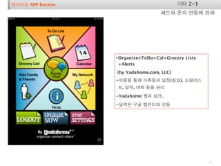 벤치마킹 APP Review                            기타 2-1
                                     패드와 폰의 연동에 관해




                  • Organizer:ToDo+Cal+Grocery Lists
                    +Alerts
                  (by Yadahome.com, LLC)
                  -어플을 통해 가족들과 일정(할일), 쇼핑리스
                  트, 달력, 대화 등을 관리

                  -Yadahome 웹과 싱크.

                  -달력은 구글 캘린더와 연동




                                                       19
 