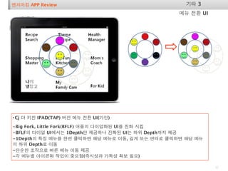 벤치마킹 APP Review                                   기타 3
                                                메뉴 전환 UI




• Cj 더 키친 IPAD(TAP) 버전 메뉴 전환 UI(가안)
-Big Fork, Little Fork(BFLF) 어플의 다이얼화된 UI를 진화 시킴
-BFLF의 다이얼 UI에서는 1Depth만 제공하나 진화된 UI는 하위 Depth까지 제공
-1Depth의 특정 메뉴를 한번 클릭하면 해당 메뉴로 이동, 길게 또는 연타로 클릭하면 해당 메뉴
의 하위 Depth로 이동
-단순한 조작으로 빠른 메뉴 이동 제공
-각 메뉴별 아이콘화 작업이 중요함(즉시성과 가독성 확보 필요)

                                                           22
 