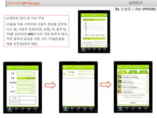 벤치마킹 APP Review                     살림밥상
                               By 한살림 / For IPHONE

• 신체정보 관리 및 식단 구성
-어플을 처음 시작하면 사용자 정보를 입력하
라고 함, 사용자 정보(이름, 성별, 키, 몸무게,
키)를 입력하면 BMI수치와 적정 몸무게 제시,
적정 몸무게 달성을 위한 식단 구성(한살림
제품 위주로)하여 제공.




                                              6
 