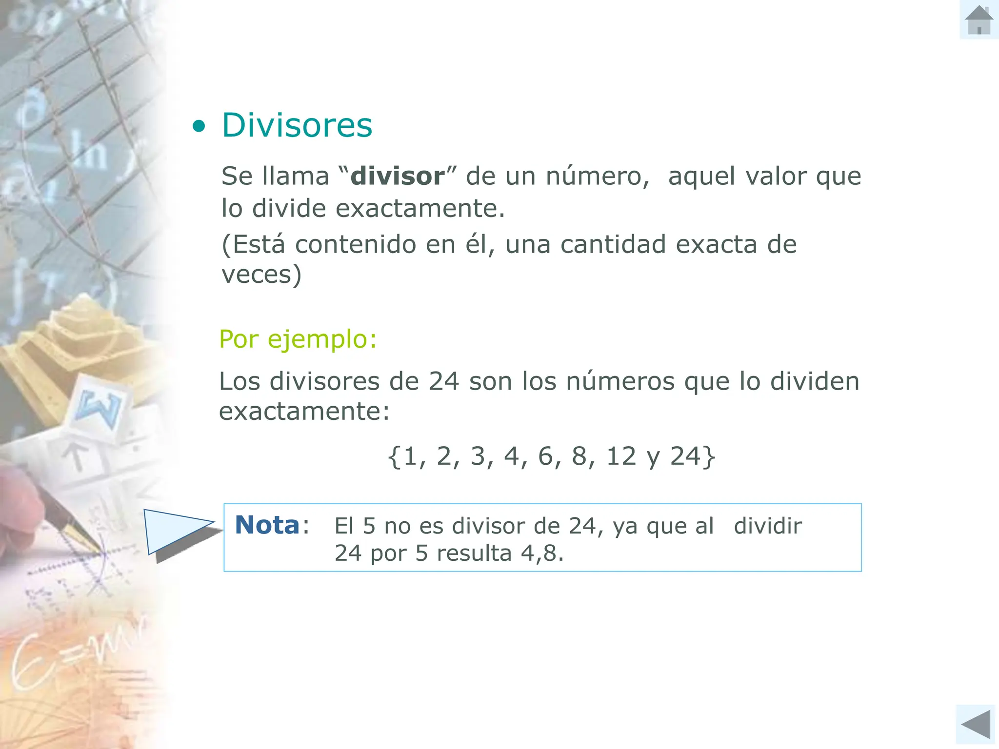 • Divisores
Se llama “divisor” de un número, aquel valor que
lo divide exactamente.
(Está contenido en él, una cantidad exacta de
veces)
Por ejemplo:
Los divisores de 24 son los números que lo dividen
exactamente:
{1, 2, 3, 4, 6, 8, 12 y 24}
Nota: El 5 no es divisor de 24, ya que al dividir
24 por 5 resulta 4,8.
 