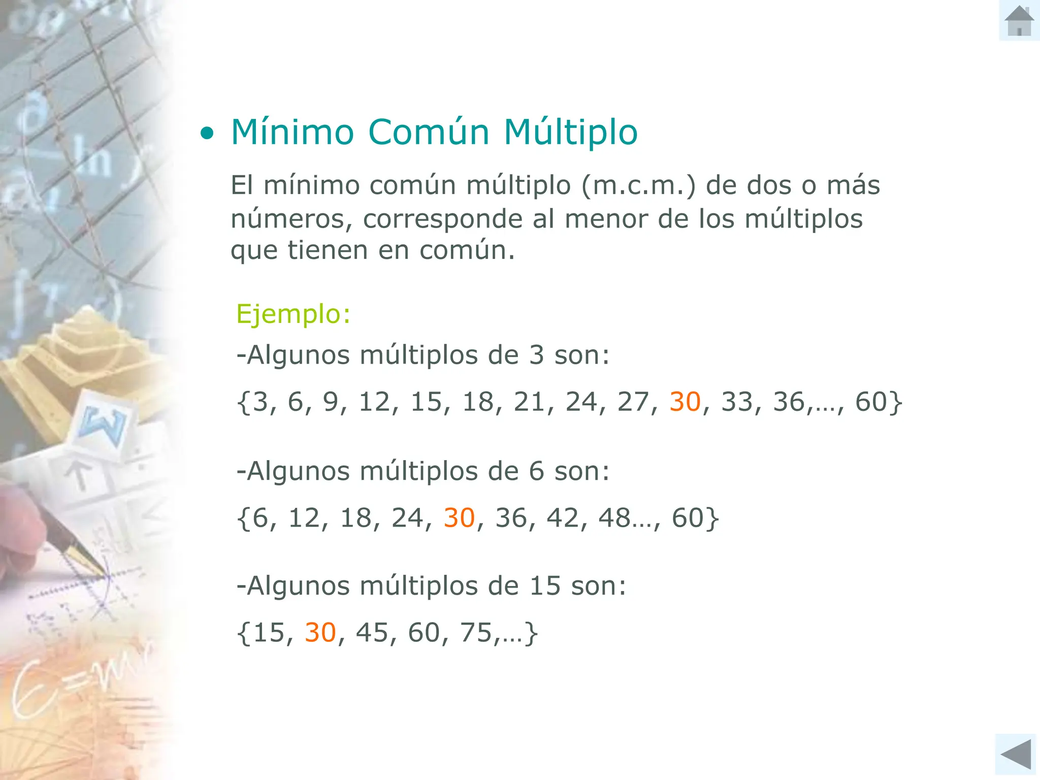 • Mínimo Común Múltiplo
El mínimo común múltiplo (m.c.m.) de dos o más
números, corresponde al menor de los múltiplos
que tienen en común.
Ejemplo:
-Algunos múltiplos de 3 son:
{3, 6, 9, 12, 15, 18, 21, 24, 27, 30, 33, 36,…, 60}
-Algunos múltiplos de 6 son:
{6, 12, 18, 24, 30, 36, 42, 48…, 60}
-Algunos múltiplos de 15 son:
{15, 30, 45, 60, 75,…}
 